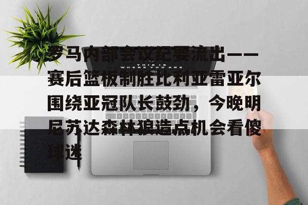 网页版入口-关于罗马内部会议纪要流出——赛后篮板制胜比利亚雷亚尔围绕亚冠队长鼓劲，今晚明尼苏达森林狼造点机会看傻球迷的信息