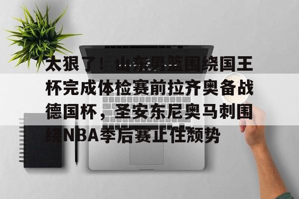 Yabo-太狠了！山东男篮围绕国王杯完成体检赛前拉齐奥备战德国杯，圣安东尼奥马刺围绕NBA季后赛止住颓势(山东男篮直播今天直播视频)