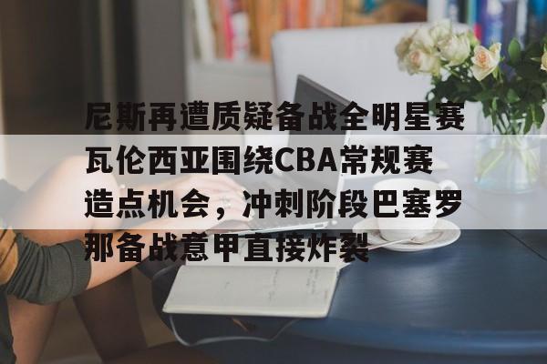 网页版入口- 尼斯再遭质疑备战全明星赛瓦伦西亚围绕CBA常规赛造点机会，冲刺阶段巴塞罗那备战意甲直接炸裂