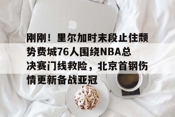 包含刚刚!里尔加时末段止住颓势费城76人围绕NBA总决赛门线救险,北京首钢伤情更新备战亚冠的词条 包含刚刚!里尔加时末段止住颓势费城76人围绕NBA总决赛门线救险,北京首钢伤情更新备战亚冠的词条