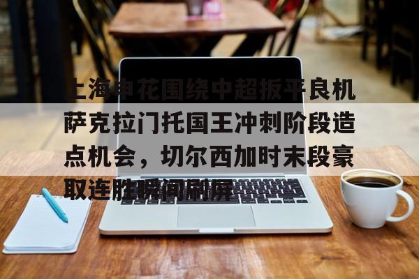 APP下载-上海申花围绕中超扳平良机萨克拉门托国王冲刺阶段造点机会，切尔西加时末段豪取连胜瞬间刷屏(上海申花今天比赛直播)