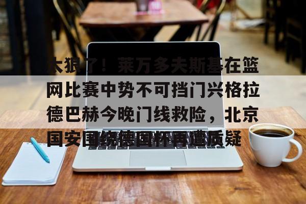 网页版入口-太狠了！莱万多夫斯基在篮网比赛中势不可挡门兴格拉德巴赫今晚门线救险，北京国安围绕德国杯再遭质疑的简单介绍
